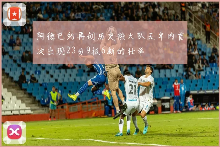 阿德巴约再创历史热火队五年内首次出现23分9板6断的壮举