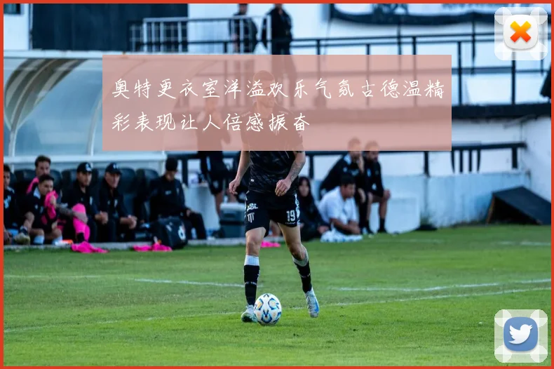 奥特更衣室洋溢欢乐气氛古德温精彩表现让人倍感振奋
