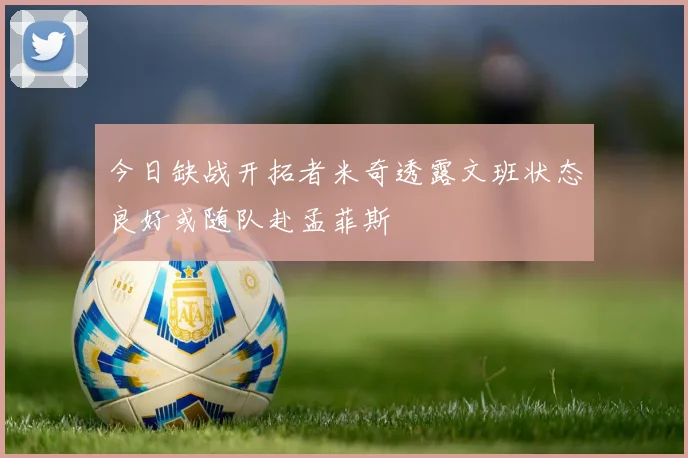 今日缺战开拓者米奇透露文班状态良好或随队赴孟菲斯