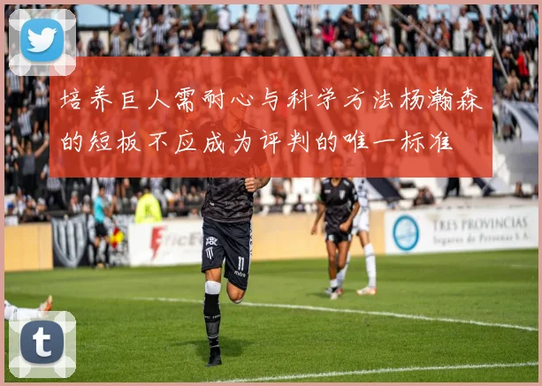 培养巨人需耐心与科学方法杨瀚森的短板不应成为评判的唯一标准
