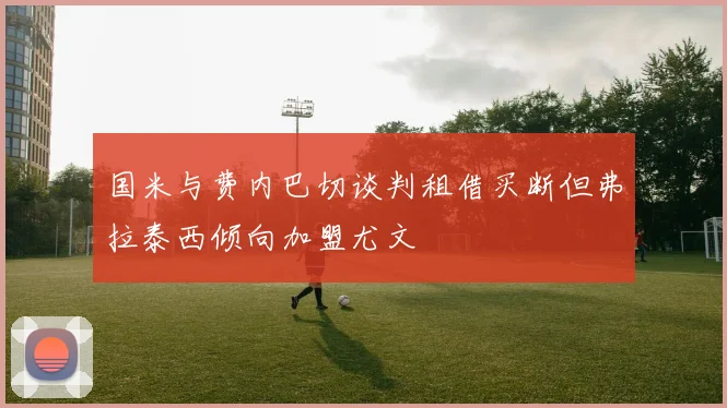 国米与费内巴切谈判租借买断但弗拉泰西倾向加盟尤文