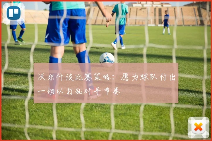 沃尔什谈比赛策略：愿为球队付出一切以打乱对手节奏