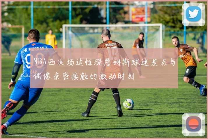 NBA西决场边惊现詹姆斯球迷差点与偶像亲密接触的激动时刻