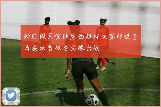 姆巴佩因伤缺席西超杯决赛即使皇马成功晋级也无缘出战