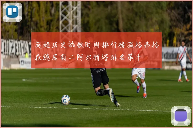 英超历史执教时间排行榜温格弗格森稳居前二阿尔特塔排名第十