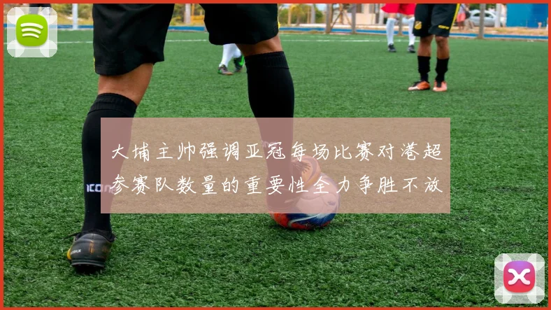 大埔主帅强调亚冠每场比赛对港超参赛队数量的重要性全力争胜不放松