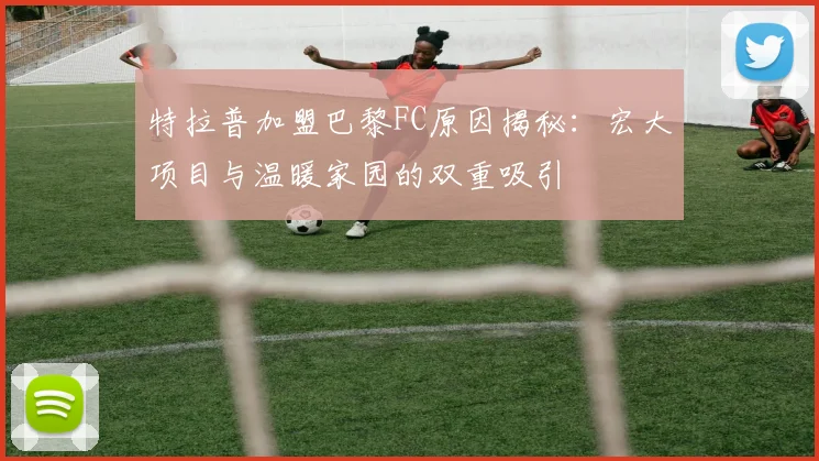 特拉普加盟巴黎FC原因揭秘：宏大项目与温暖家园的双重吸引