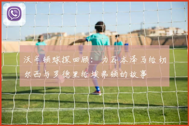 沃辛顿球探回顾：力荐本泽马给切尔西与罗德里给埃弗顿的故事