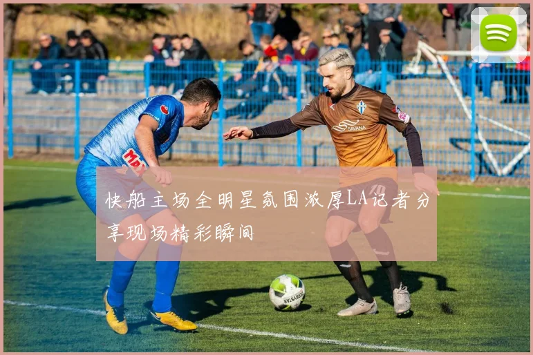 快船主场全明星氛围浓厚LA记者分享现场精彩瞬间