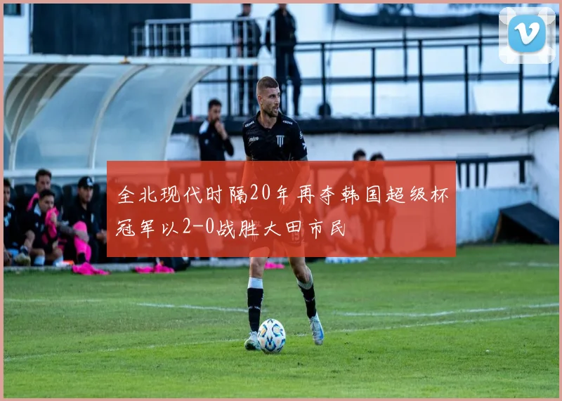 全北现代时隔20年再夺韩国超级杯冠军以2-0战胜大田市民
