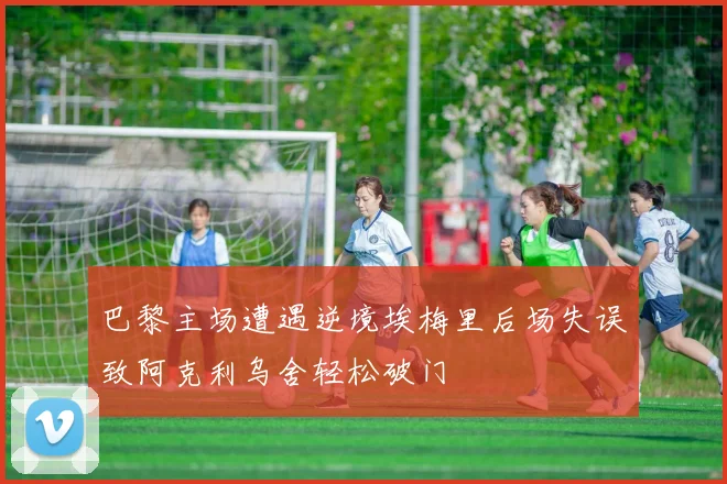 巴黎主场遭遇逆境埃梅里后场失误致阿克利乌舍轻松破门