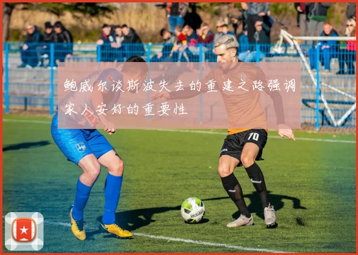 鲍威尔谈斯波失去的重建之路强调家人安好的重要性