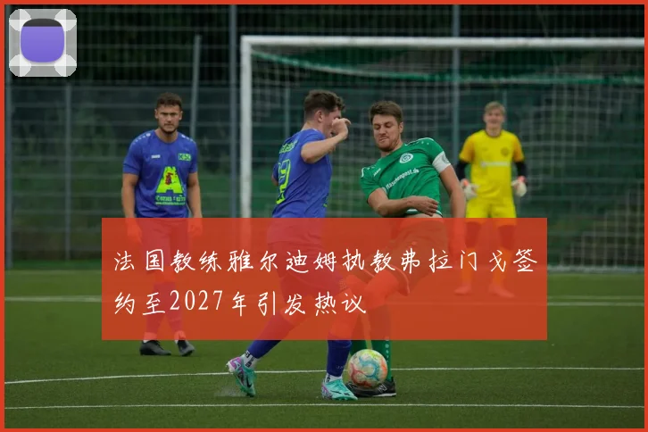 法国教练雅尔迪姆执教弗拉门戈签约至2027年引发热议