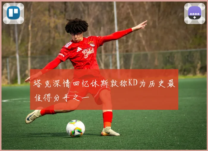 塔克深情回忆休斯敦称KD为历史最佳得分手之一