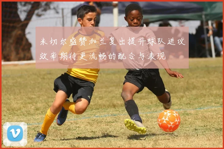 米切尔盛赞加兰复出提升球队进攻效率期待更流畅的配合与表现