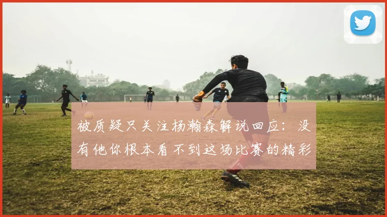 被质疑只关注杨瀚森解说回应：没有他你根本看不到这场比赛的精彩
