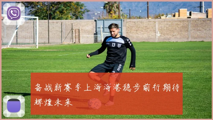 备战新赛季上海海港稳步前行期待辉煌未来