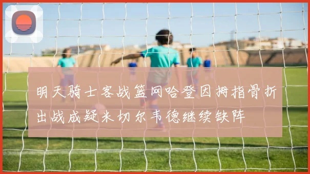 明天骑士客战篮网哈登因拇指骨折出战成疑米切尔韦德继续缺阵