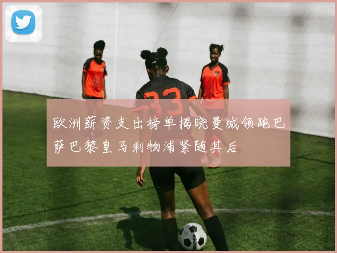 欧洲薪资支出榜单揭晓曼城领跑巴萨巴黎皇马利物浦紧随其后