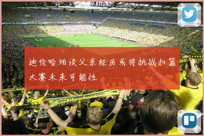 迪伦哈珀谈父亲经历或将挑战扣篮大赛未来可能性