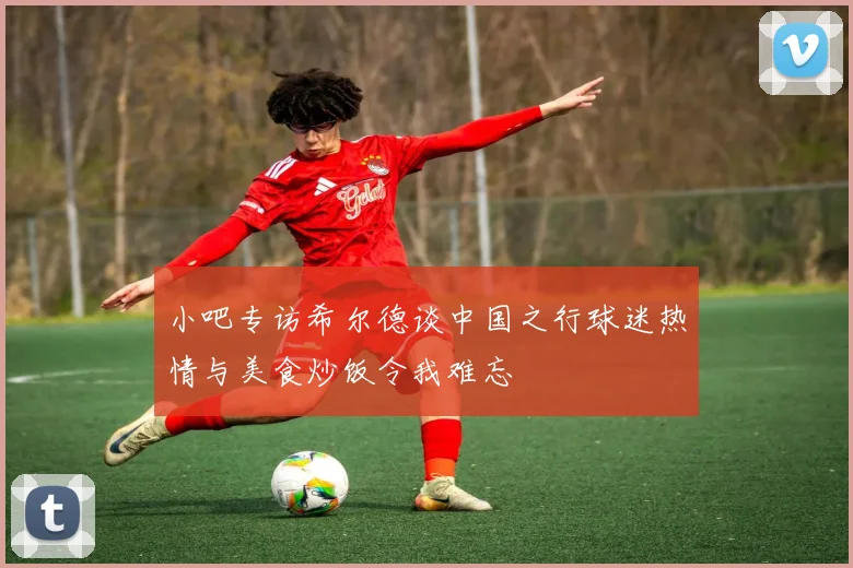 小吧专访希尔德谈中国之行球迷热情与美食炒饭令我难忘