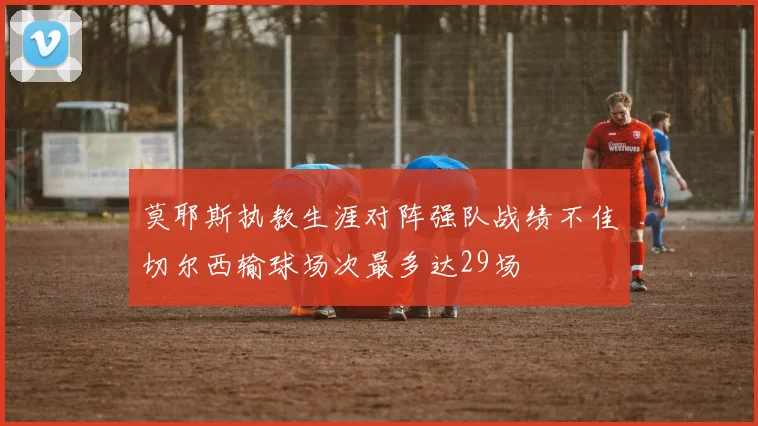 莫耶斯执教生涯对阵强队战绩不佳切尔西输球场次最多达29场
