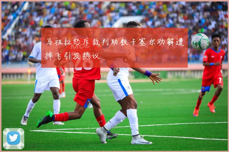 马祖拉怒斥裁判助教卡塞尔劝解遭摔飞引发热议