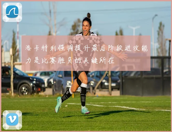 洛卡特利强调提升最后阶段进攻能力是比赛胜负的关键所在