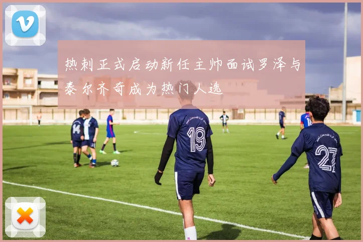 热刺正式启动新任主帅面试罗泽与泰尔齐奇成为热门人选