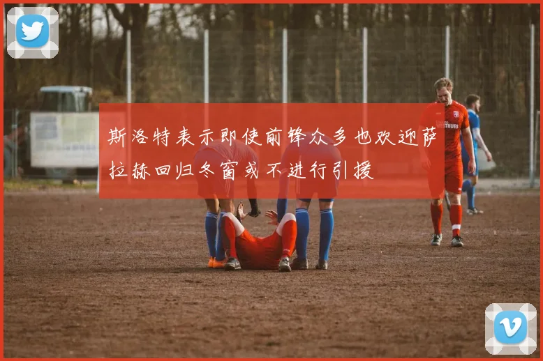 斯洛特表示即使前锋众多也欢迎萨拉赫回归冬窗或不进行引援