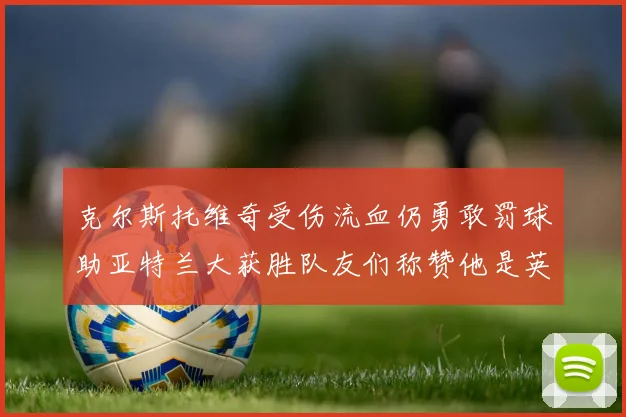 克尔斯托维奇受伤流血仍勇敢罚球助亚特兰大获胜队友们称赞他是英雄