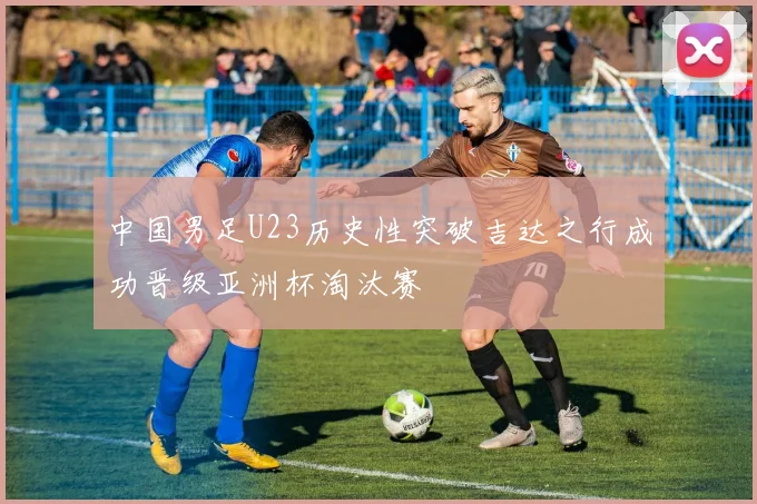 中国男足U23历史性突破吉达之行成功晋级亚洲杯淘汰赛