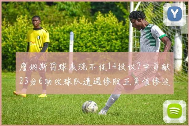 詹姆斯罚球表现不佳14投仅7中贡献23分6助攻球队遭遇惨败正负值惨淡18