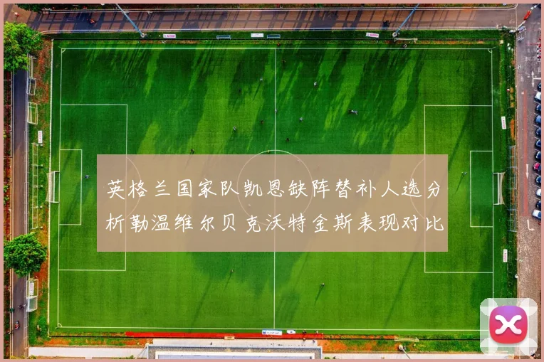 英格兰国家队凯恩缺阵替补人选分析勒温维尔贝克沃特金斯表现对比