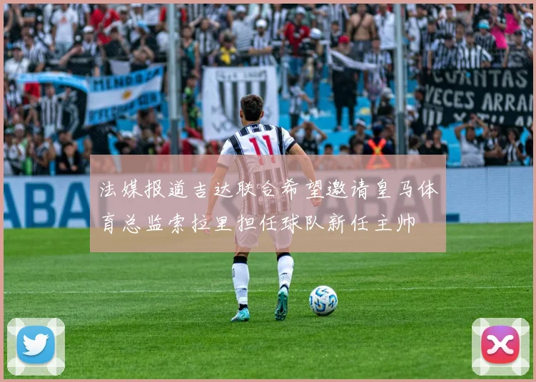法媒报道吉达联合希望邀请皇马体育总监索拉里担任球队新任主帅