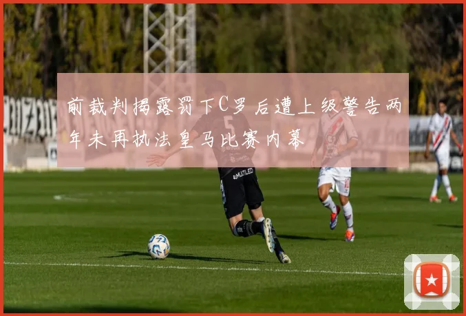 前裁判揭露罚下C罗后遭上级警告两年未再执法皇马比赛内幕
