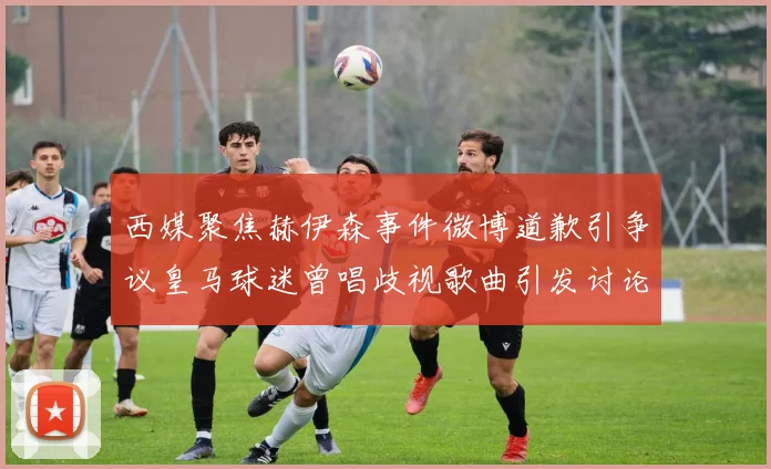 西媒聚焦赫伊森事件微博道歉引争议皇马球迷曾唱歧视歌曲引发讨论