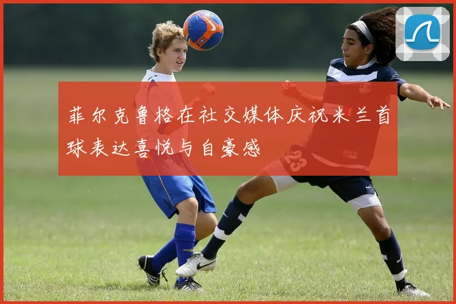 菲尔克鲁格在社交媒体庆祝米兰首球表达喜悦与自豪感