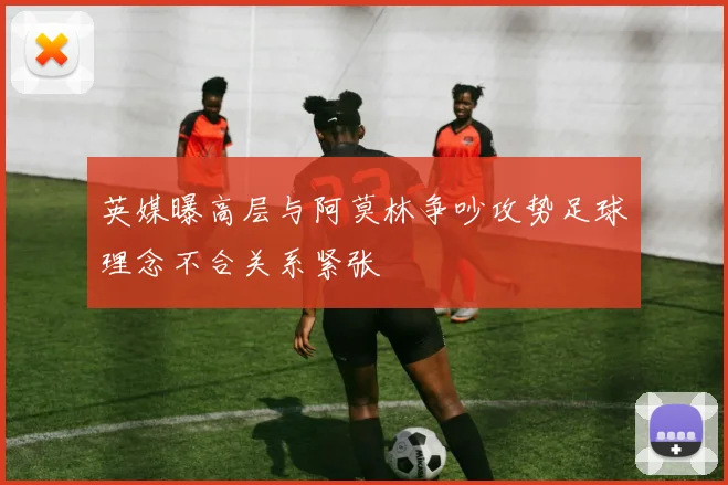 英媒曝高层与阿莫林争吵攻势足球理念不合关系紧张